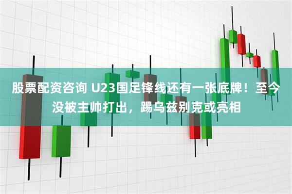 股票配资咨询 U23国足锋线还有一张底牌！至今没被主帅打出，踢乌兹别克或亮相