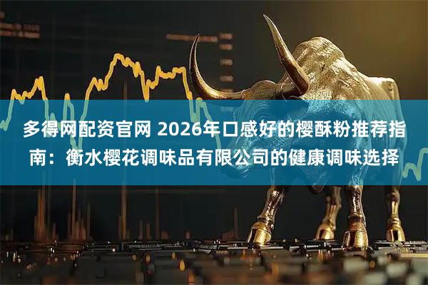 多得网配资官网 2026年口感好的樱酥粉推荐指南：衡水樱花调味品有限公司的健康调味选择
