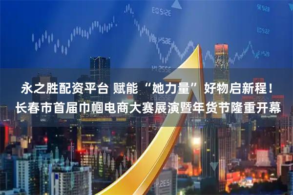 永之胜配资平台 赋能 “她力量” 好物启新程！ 长春市首届巾帼电商大赛展演暨年货节隆重开幕