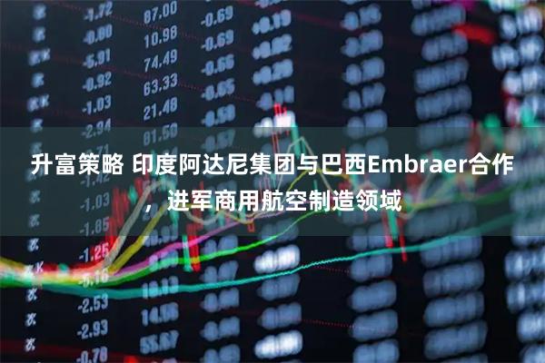 升富策略 印度阿达尼集团与巴西Embraer合作，进军商用航空制造领域